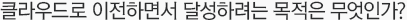 클라우드로 이전하면서 달성하려는 목적은 무엇인가?
